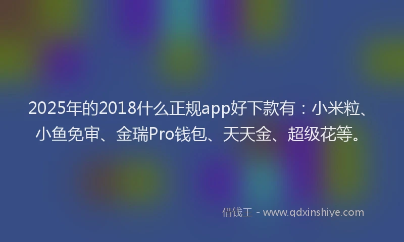 2025年的2018什么正规app好下款有：小米粒、小鱼免审、金瑞Pro钱包、天天金、超级花等。