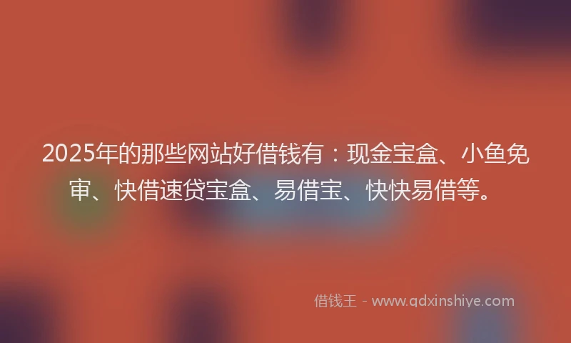2025年的那些网站好借钱有：现金宝盒、小鱼免审、快借速贷宝盒、易借宝、快快易借等。