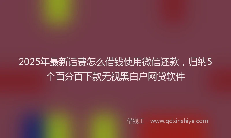 2025年最新话费怎么借钱使用微信还款，归纳5个百分百下款无视黑白户网贷软件
