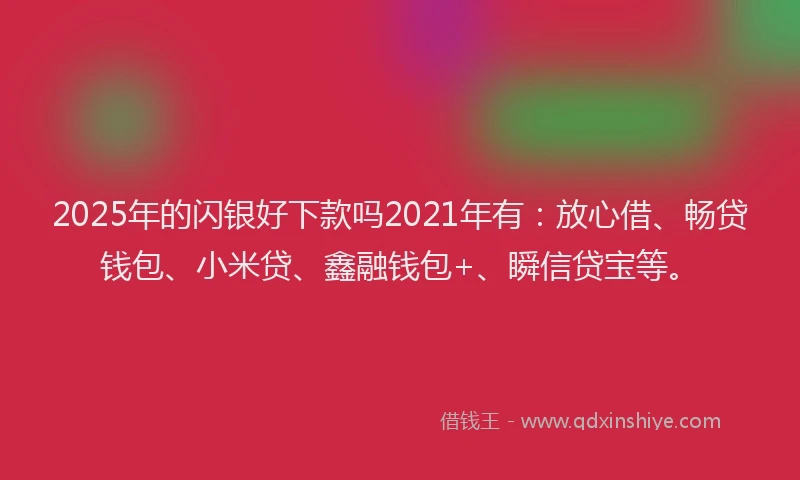 2025年的闪银好下款吗2021年有：放心借、畅贷钱包、小米贷、鑫融钱包+、瞬信贷宝等。