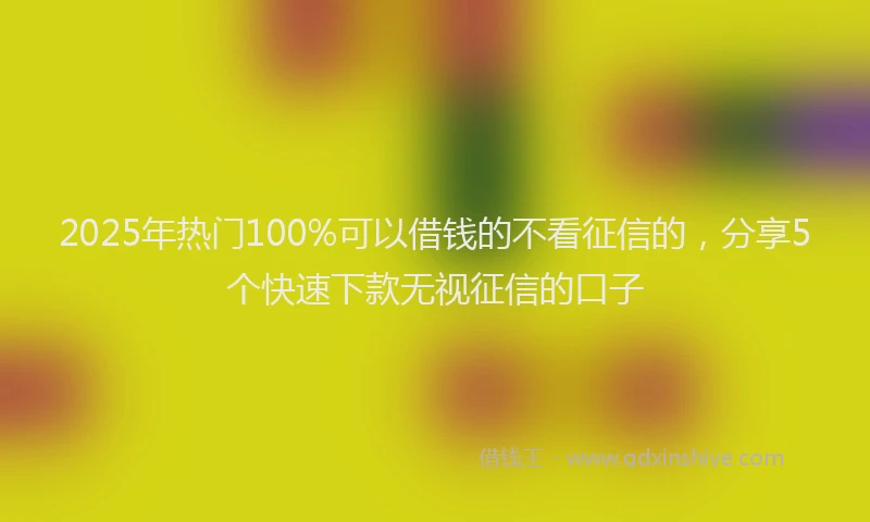 2025年热门100%可以借钱的不看征信的，分享5个快速下款无视征信的口子