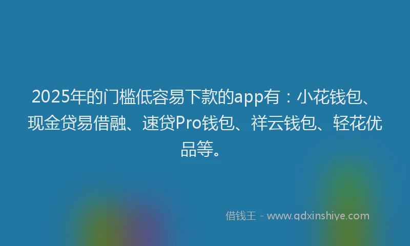 2025年的门槛低容易下款的app有：小花钱包、现金贷易借融、速贷Pro钱包、祥云钱包、轻花优品等。