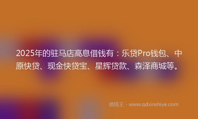 2025年的驻马店高息借钱有：乐贷Pro钱包、中原快贷、现金快贷宝、星辉贷款、森泽商城等。