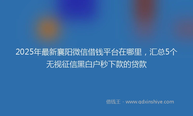2025年最新襄阳微信借钱平台在哪里，汇总5个无视征信黑白户秒下款的贷款