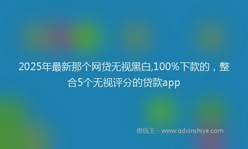 2025年最新那个网贷无视黑白,100%下款的，整合5个无视评分的贷款app