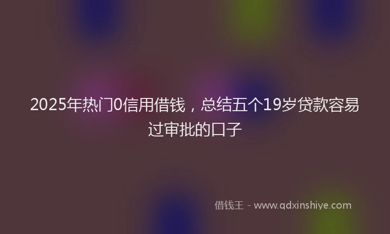 2025年热门0信用借钱，总结五个19岁贷款容易过审批的口子
