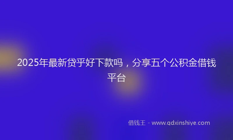2025年最新贷乎好下款吗，分享五个公积金借钱平台