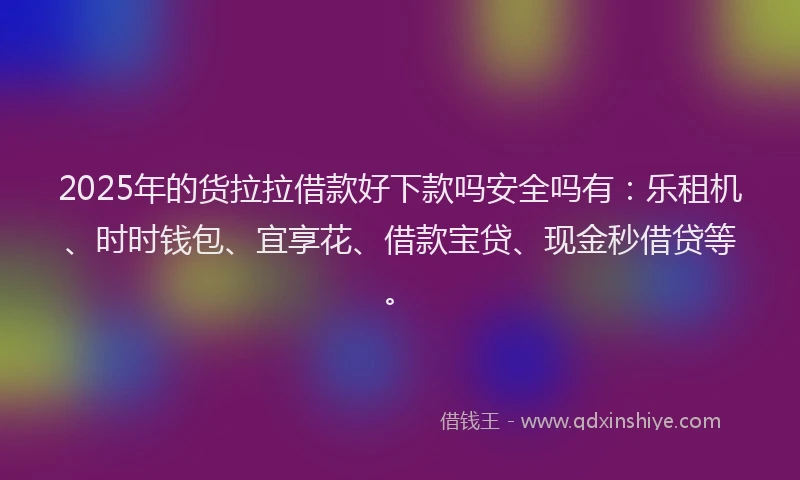 2025年的货拉拉借款好下款吗安全吗有：乐租机、时时钱包、宜享花、借款宝贷、现金秒借贷等。