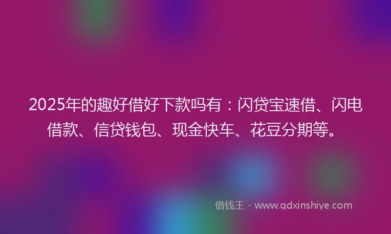 2025年的趣好借好下款吗有：闪贷宝速借、闪电借款、信贷钱包、现金快车、花豆分期等。
