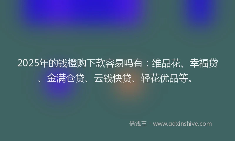 2025年的钱橙购下款容易吗有：维品花、幸福贷、金满仓贷、云钱快贷、轻花优品等。