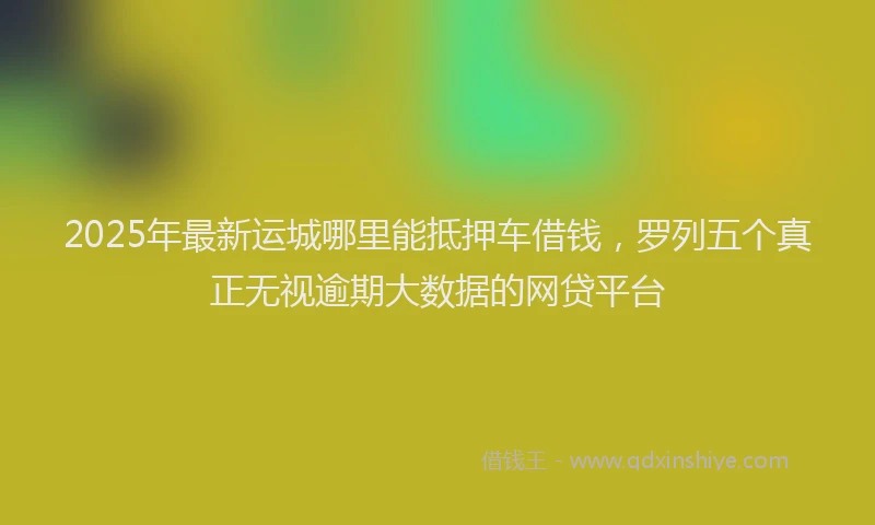 2025年最新运城哪里能抵押车借钱，罗列五个真正无视逾期大数据的网贷平台