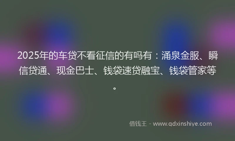 2025年的车贷不看征信的有吗有：涌泉金服、瞬信贷通、现金巴士、钱袋速贷融宝、钱袋管家等。