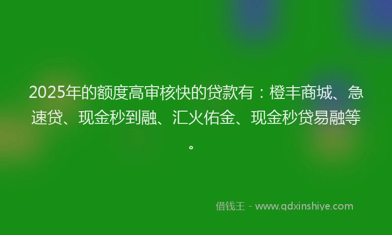 2025年的额度高审核快的贷款有：橙丰商城、急速贷、现金秒到融、汇火佑金、现金秒贷易融等。