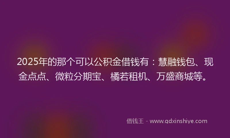 2025年的那个可以公积金借钱有：慧融钱包、现金点点、微粒分期宝、橘若租机、万盛商城等。