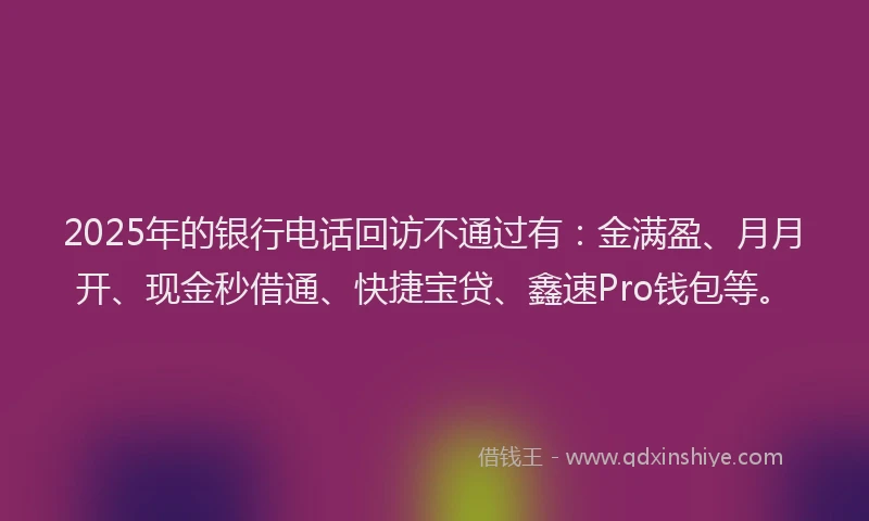 2025年的银行电话回访不通过有：金满盈、月月开、现金秒借通、快捷宝贷、鑫速Pro钱包等。