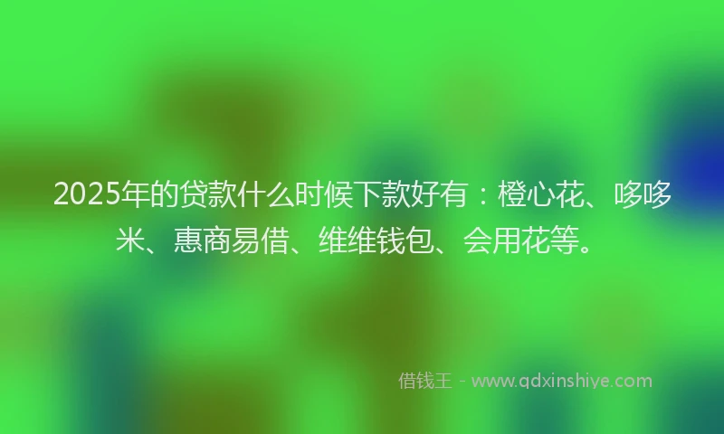 2025年的贷款什么时候下款好有：橙心花、哆哆米、惠商易借、维维钱包、会用花等。
