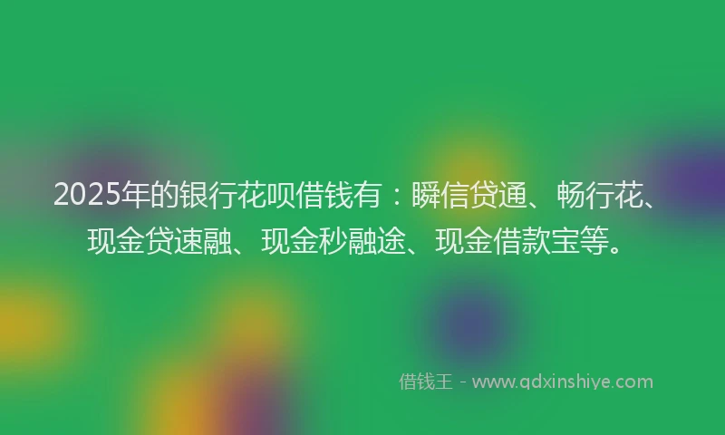 2025年的银行花呗借钱有：瞬信贷通、畅行花、现金贷速融、现金秒融途、现金借款宝等。