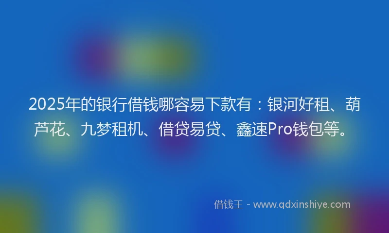 2025年的银行借钱哪容易下款有：银河好租、葫芦花、九梦租机、借贷易贷、鑫速Pro钱包等。