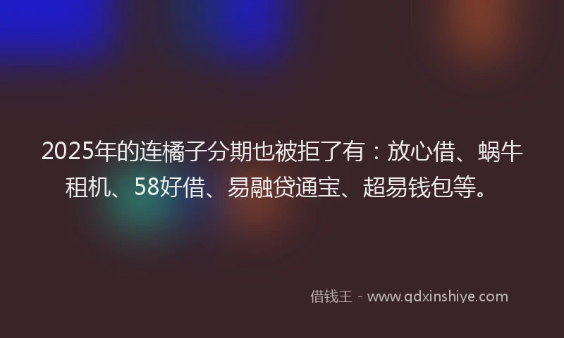 2025年的连橘子分期也被拒了有：放心借、蜗牛租机、58好借、易融贷通宝、超易钱包等。