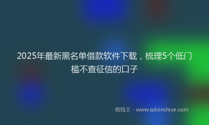 2025年最新黑名单借款软件下载，梳理5个低门槛不查征信的口子