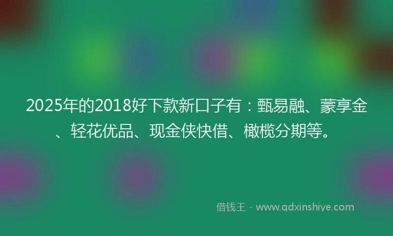 2025年的2018好下款新口子有:甄易融、蒙享金、轻花优品、现金侠快借、橄榄分期等。