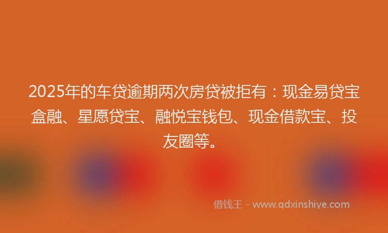 2025年的车贷逾期两次房贷被拒有：现金易贷宝盒融、星愿贷宝、融悦宝钱包、现金借款宝、投友圈等。