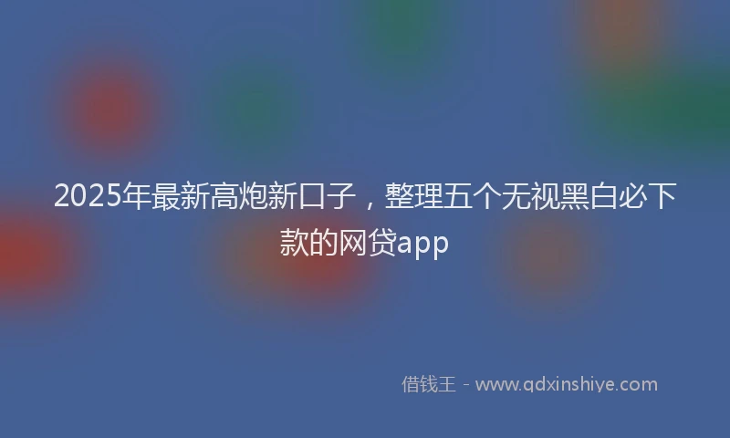2025年最新高炮新口子，整理五个无视黑白必下款的网贷app