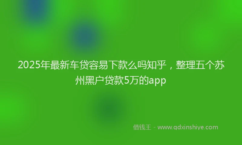 2025年最新车贷容易下款么吗知乎，整理五个苏州黑户贷款5万的app