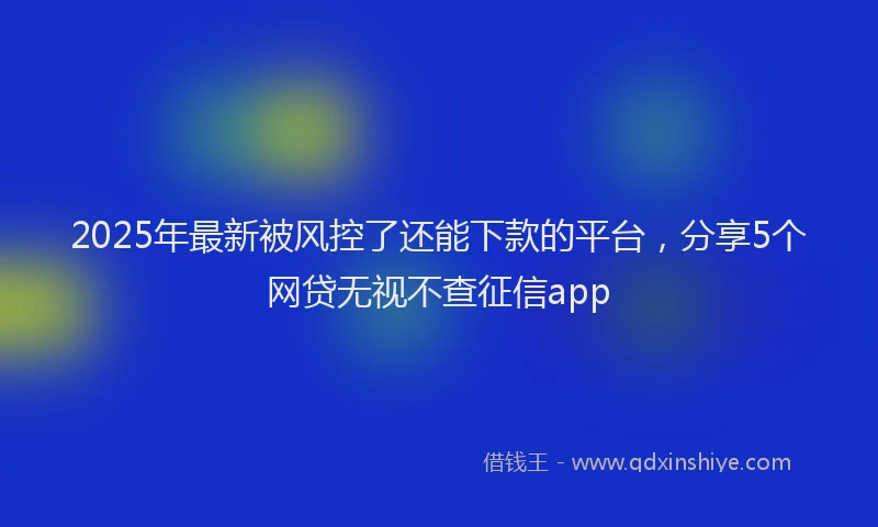 2025年最新被风控了还能下款的平台，分享5个网贷无视不查征信app