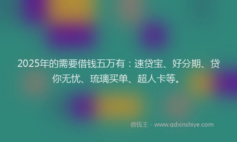 2025年的需要借钱五万有：速贷宝、好分期、贷你无忧、琉璃买单、超人卡等。