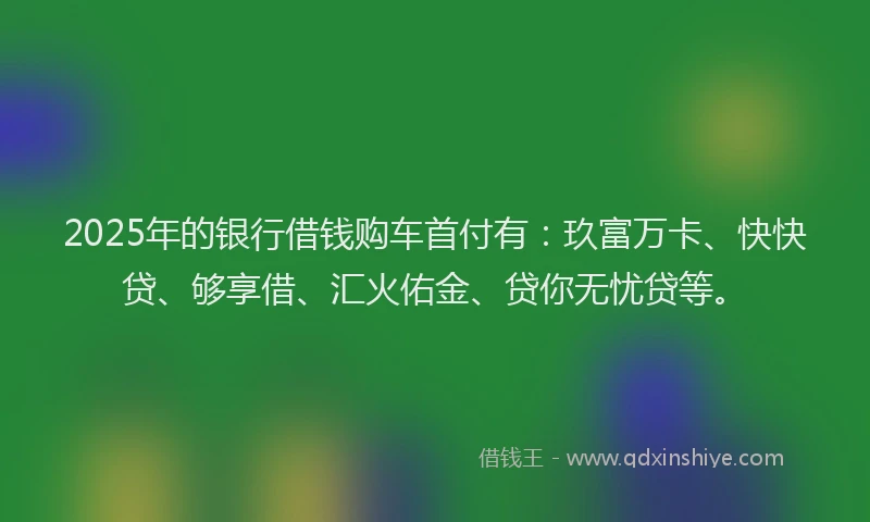 2025年的银行借钱购车首付有：玖富万卡、快快贷、够享借、汇火佑金、贷你无忧贷等。