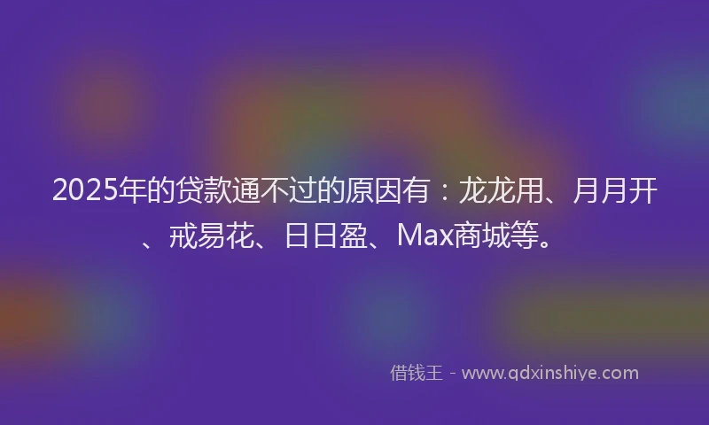 2025年的贷款通不过的原因有：龙龙用、月月开、戒易花、日日盈、Max商城等。