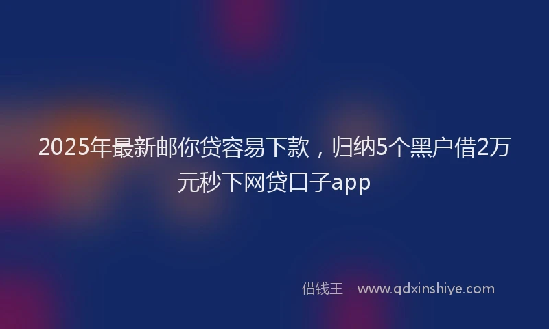 2025年最新邮你贷容易下款，归纳5个黑户借2万元秒下网贷口子app