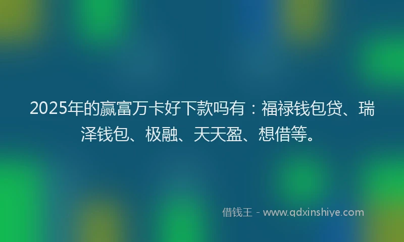 2025年的赢富万卡好下款吗有：福禄钱包贷、瑞泽钱包、极融、天天盈、想借等。