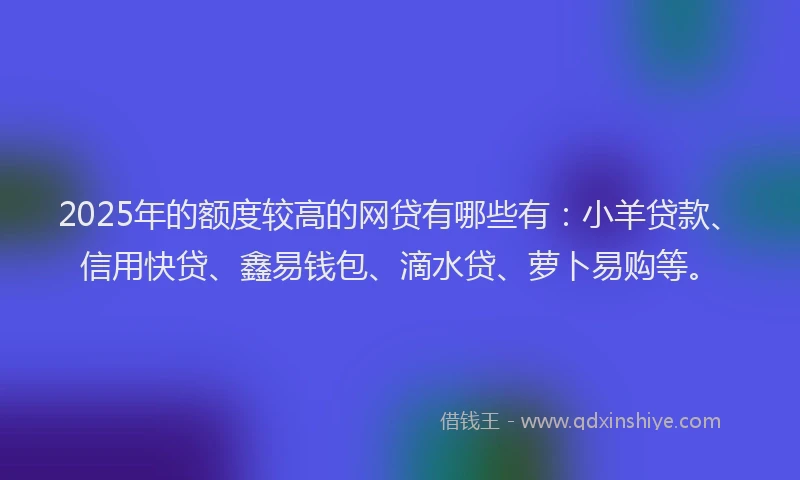 2025年的额度较高的网贷有哪些有：小羊贷款、信用快贷、鑫易钱包、滴水贷、萝卜易购等。