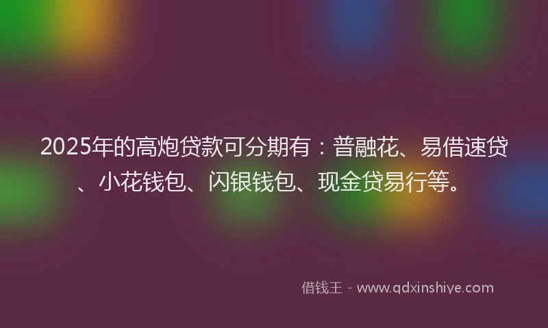 2025年的高炮贷款可分期有：普融花、易借速贷、小花钱包、闪银钱包、现金贷易行等。