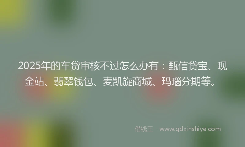2025年的车贷审核不过怎么办有：甄信贷宝、现金站、翡翠钱包、麦凯旋商城、玛瑙分期等。