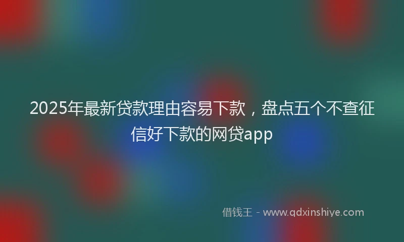 2025年最新贷款理由容易下款，盘点五个不查征信好下款的网贷app