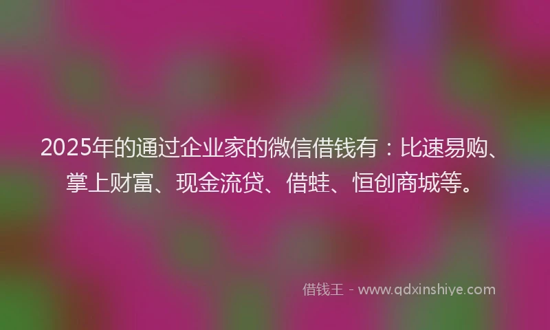 2025年的通过企业家的微信借钱有：比速易购、掌上财富、现金流贷、借蛙、恒创商城等。