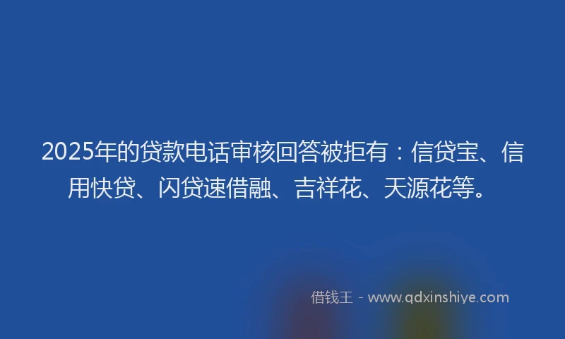 2025年的贷款电话审核回答被拒有：信贷宝、信用快贷、闪贷速借融、吉祥花、天源花等。