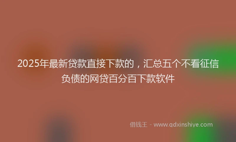 2025年最新贷款直接下款的，汇总五个不看征信负债的网贷百分百下款软件