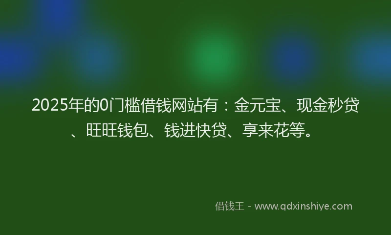 2025年的0门槛借钱网站有：金元宝、现金秒贷、旺旺钱包、钱进快贷、享来花等。