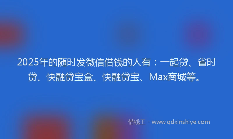 2025年的随时发微信借钱的人有：一起贷、省时贷、快融贷宝盒、快融贷宝、Max商城等。