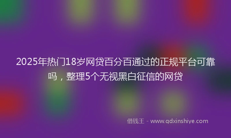 2025年热门18岁网贷百分百通过的正规平台可靠吗，整理5个无视黑白征信的网贷