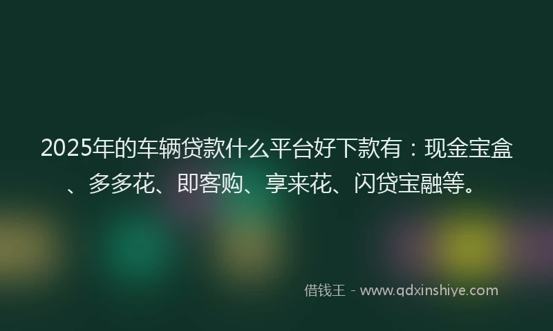 2025年的车辆贷款什么平台好下款有：现金宝盒、多多花、即客购、享来花、闪贷宝融等。