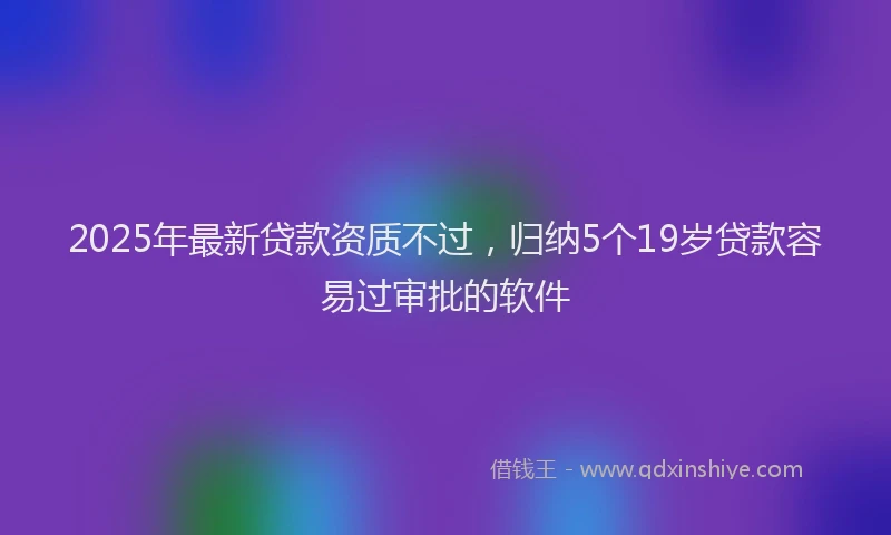 2025年最新贷款资质不过，归纳5个19岁贷款容易过审批的软件