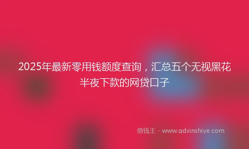 2025年最新零用钱额度查询，汇总五个无视黑花半夜下款的网贷口子