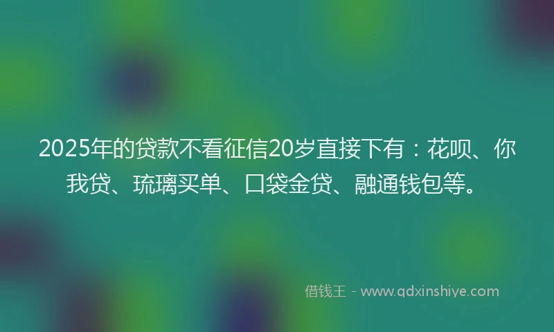 2025年的贷款不看征信20岁直接下有：花呗、你我贷、琉璃买单、口袋金贷、融通钱包等。