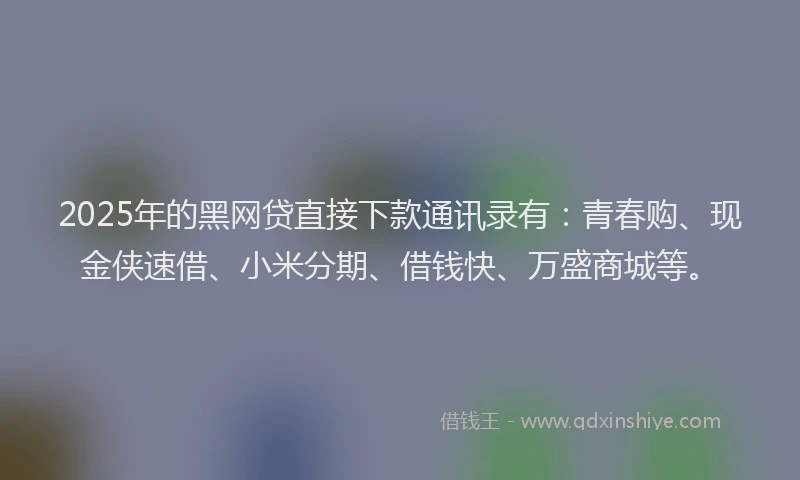 2025年的黑网贷直接下款通讯录有：青春购、现金侠速借、小米分期、借钱快、万盛商城等。