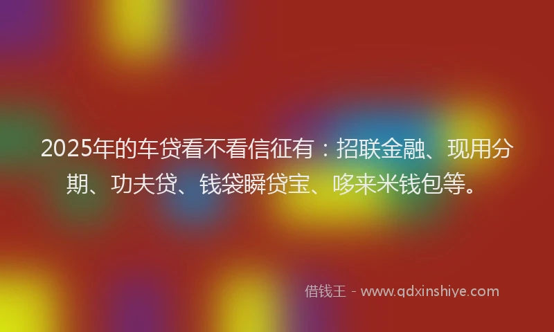 2025年的车贷看不看信征有：招联金融、现用分期、功夫贷、钱袋瞬贷宝、哆来米钱包等。